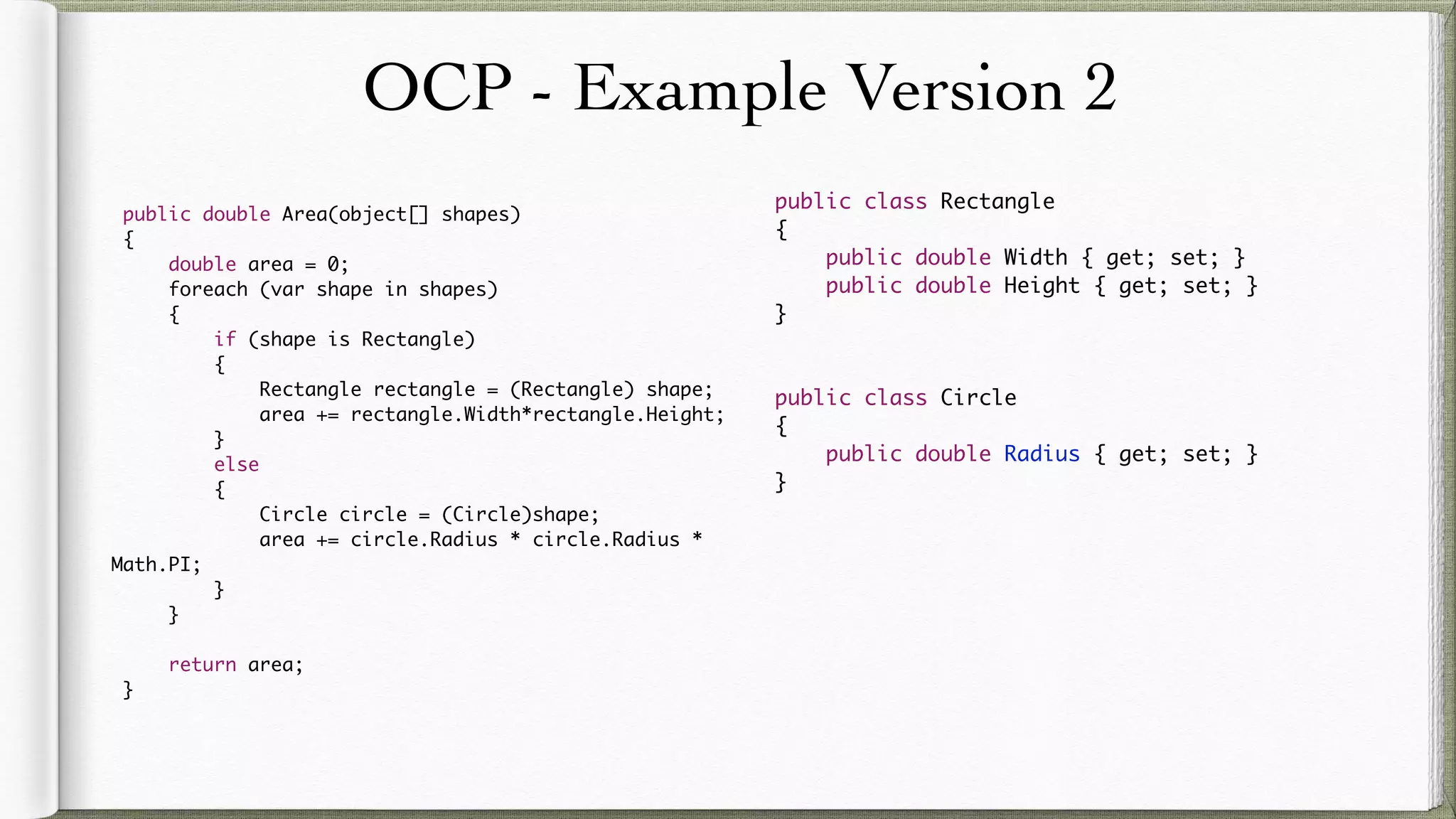 OCP - Example Version 2
public double Area(object[] shapes)
{
double area = 0;
foreach (var shape in shapes)
{
if (shape is Rectangle)
{
Rectangle rectangle = (Rectangle) shape;
area += rectangle.Width*rectangle.Height;
}
else
{
Circle circle = (Circle)shape;
area += circle.Radius * circle.Radius * Math.PI;
}
}
return area;
}
public class Rectangle
{
public double Width { get; set; }
public double Height { get; set; }
}
public class Circle
{
public double Radius { get; set; }
}
 