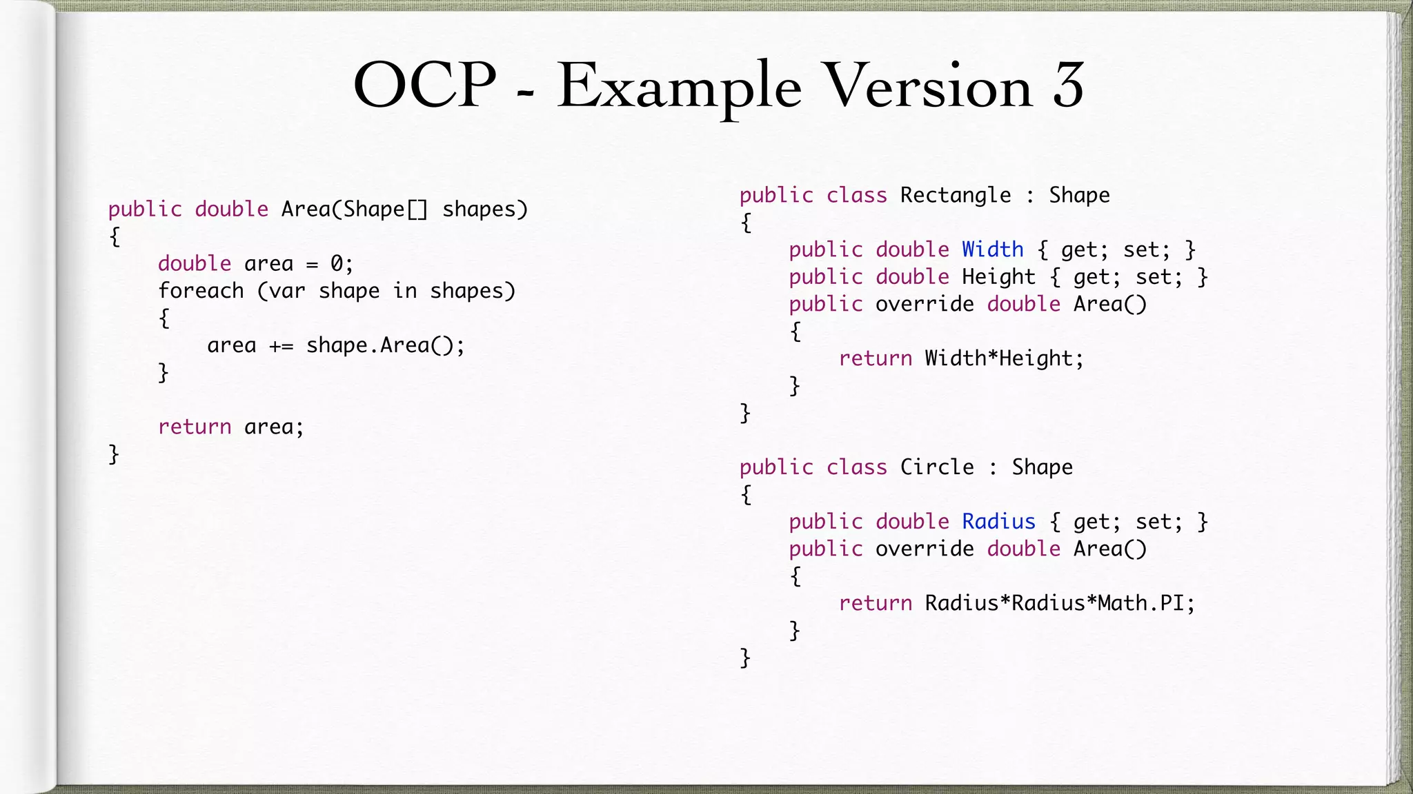OCP - Example Version 3
public double Area(Shape[] shapes)
{
double area = 0;
foreach (var shape in shapes)
{
area += shape.Area();
}
return area;
}
public class Rectangle : Shape
{
public double Width { get; set; }
public double Height { get; set; }
public override double Area()
{
return Width*Height;
}
}
public class Circle : Shape
{
public double Radius { get; set; }
public override double Area()
{
return Radius*Radius*Math.PI;
}
}
 