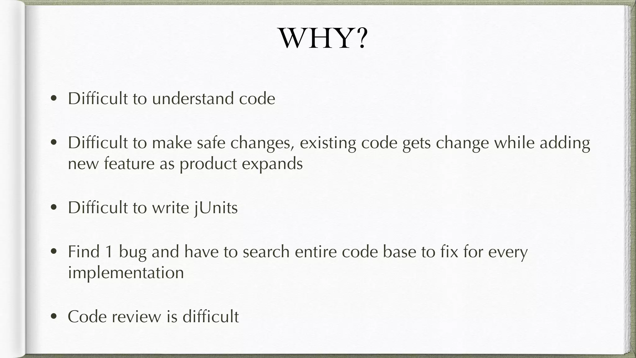 WHY?
• Difficult to understand code
• Difficult to make safe changes, existing code gets change while
adding new feature as product expands
• Difficult to write jUnits
• Find 1 bug and have to search entire code base to fix for every
implementation
• Code review is difficult
 