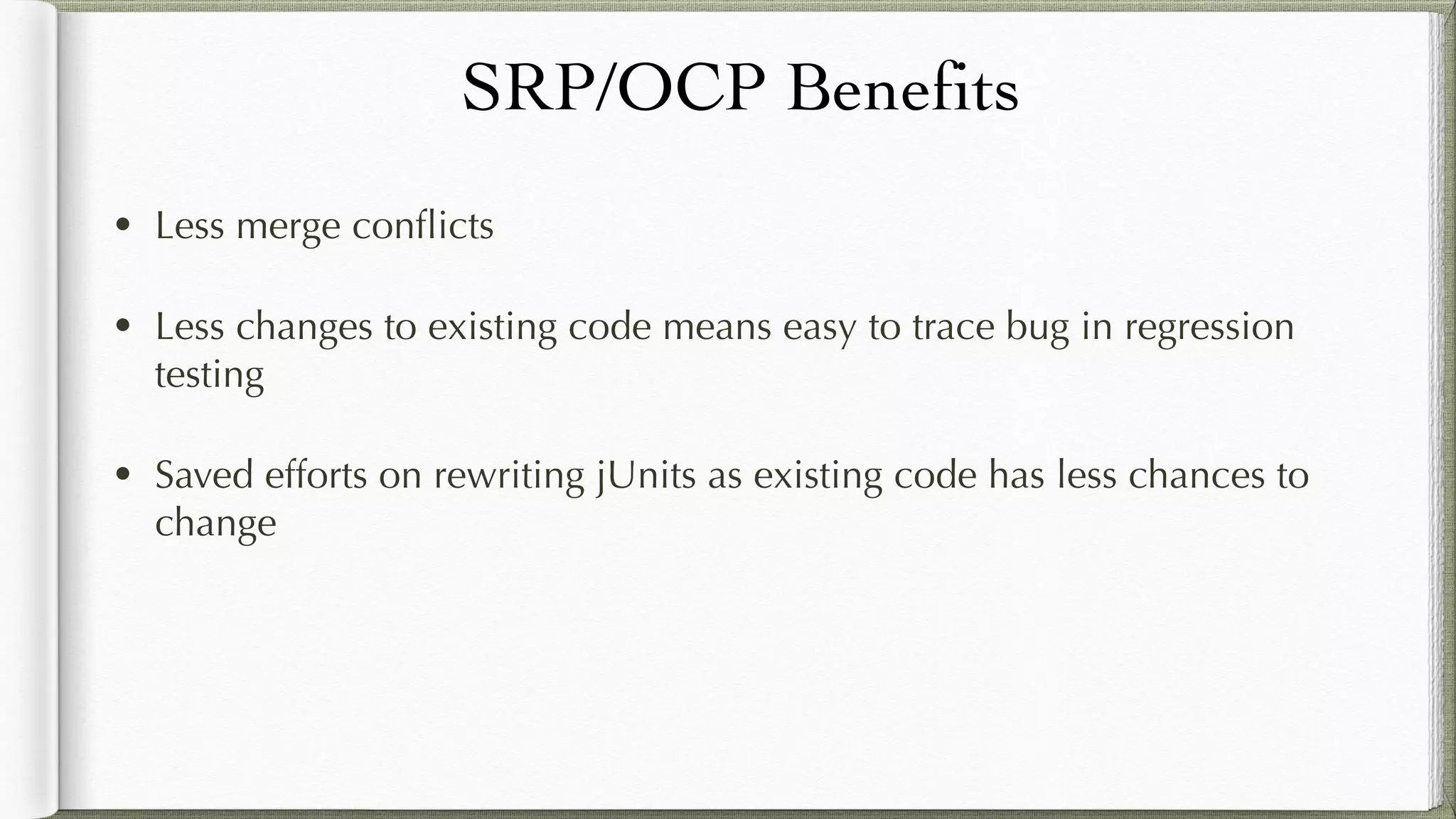 SRP/OCP Benefits
• Less merge conflicts
• Less changes to existing code means easy to trace bug in regression
testing
• Saved efforts on rewriting jUnits as existing code has less chances to
change
 