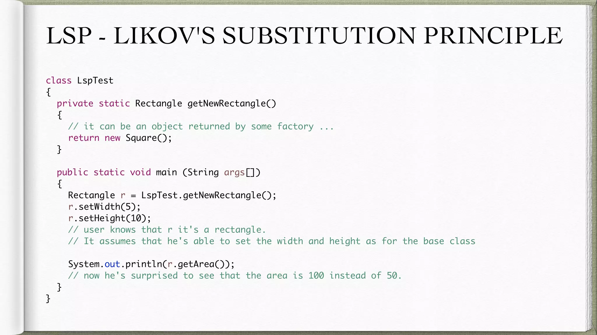 LSP - LIKOV'S SUBSTITUTION PRINCIPLE
class LspTest
{
private static Rectangle getNewRectangle()
{
// it can be an object returned by some factory ...
return new Square();
}
public static void main (String args[])
{
Rectangle r = LspTest.getNewRectangle();
r.setWidth(5);
r.setHeight(10);
// user knows that r it's a rectangle.
// It assumes that he's able to set the width and height as for the base class
System.out.println(r.getArea());
// now he's surprised to see that the area is 100 instead of 50.
}
}
 