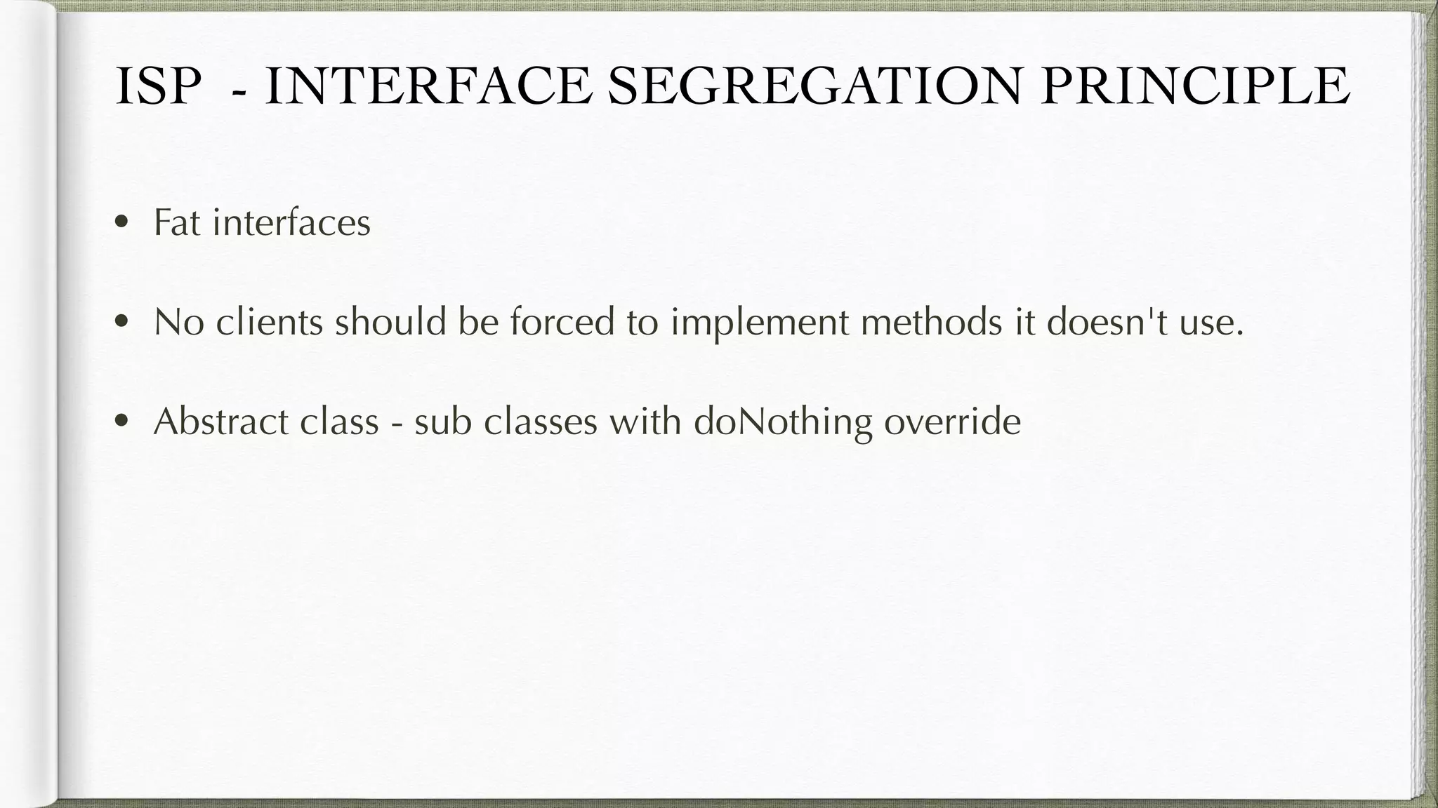 ISP - INTERFACE SEGREGATION PRINCIPLE
• Fat interfaces
• No clients should be forced to implement methods it doesn't use.
• Abstract class - sub classes with doNothing override
 