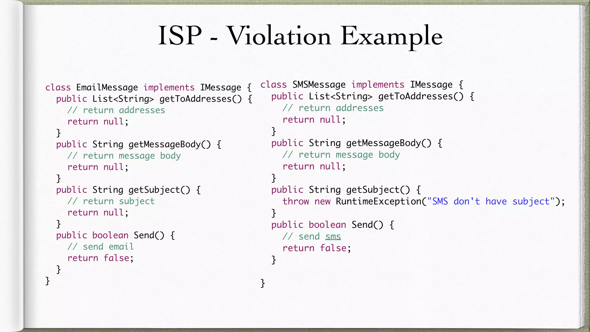ISP - Violation Example
class EmailMessage implements IMessage {
public List<String> getToAddresses() {
// return addresses
return null;
}
public String getMessageBody() {
// return message body
return null;
}
public String getSubject() {
// return subject
return null;
}
public boolean Send() {
// send email
return false;
}
}
class SMSMessage implements IMessage {
public List<String> getToAddresses() {
// return addresses
return null;
}
public String getMessageBody() {
// return message body
return null;
}
public String getSubject() {
throw new RuntimeException("SMS don't have subject");
}
public boolean Send() {
// send sms
return false;
}
}
 