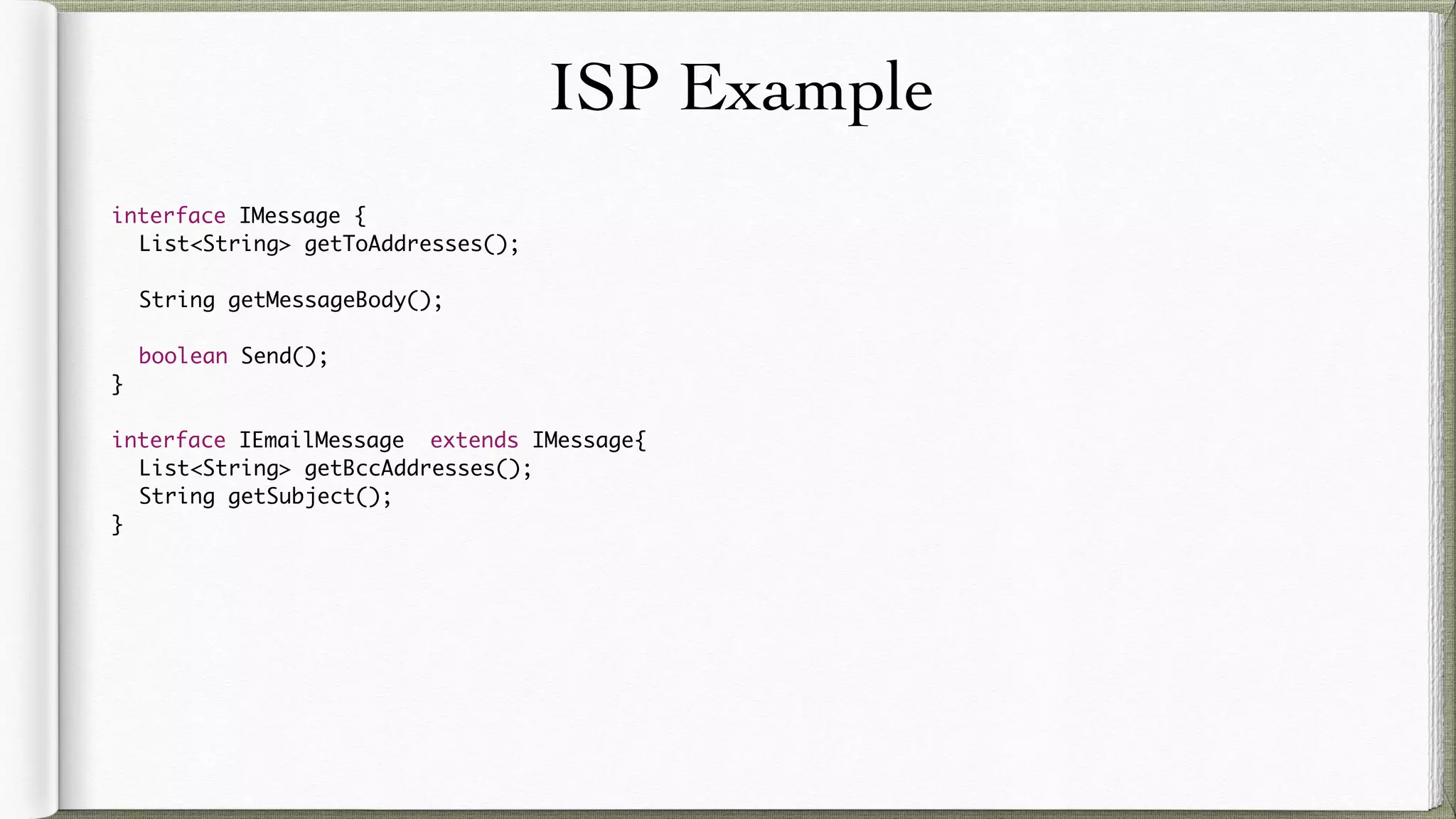 ISP Example
interface IMessage {
List<String> getToAddresses();
String getMessageBody();
boolean Send();
}
interface IEmailMessage extends IMessage{
List<String> getBccAddresses();
String getSubject();
}
 