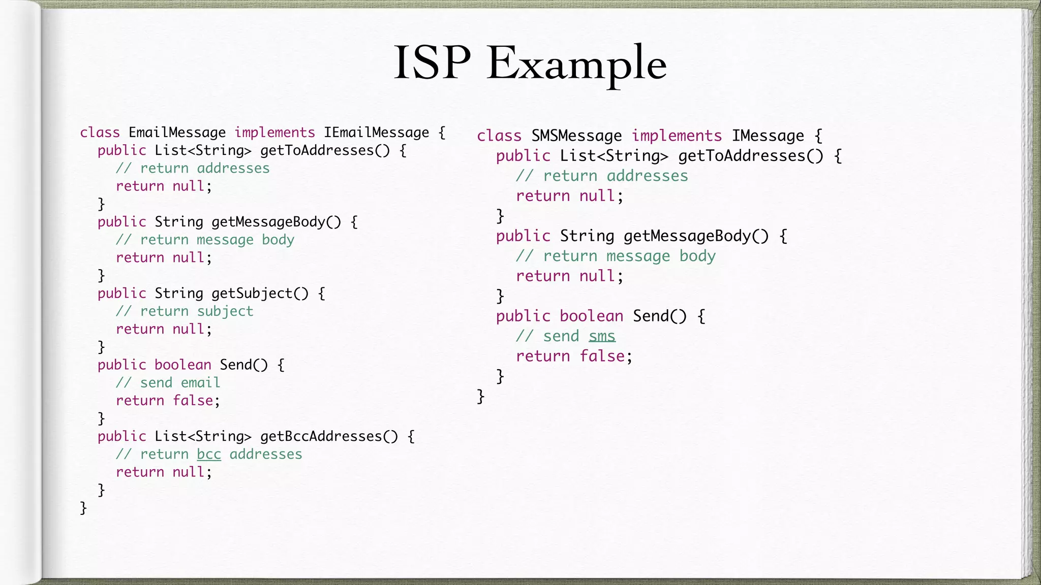 ISP Example
class EmailMessage implements IEmailMessage {
public List<String> getToAddresses() {
// return addresses
return null;
}
public String getMessageBody() {
// return message body
return null;
}
public String getSubject() {
// return subject
return null;
}
public boolean Send() {
// send email
return false;
}
public List<String> getBccAddresses() {
// return bcc addresses
return null;
}
}
class SMSMessage implements IMessage {
public List<String> getToAddresses() {
// return addresses
return null;
}
public String getMessageBody() {
// return message body
return null;
}
public boolean Send() {
// send sms
return false;
}
}
 