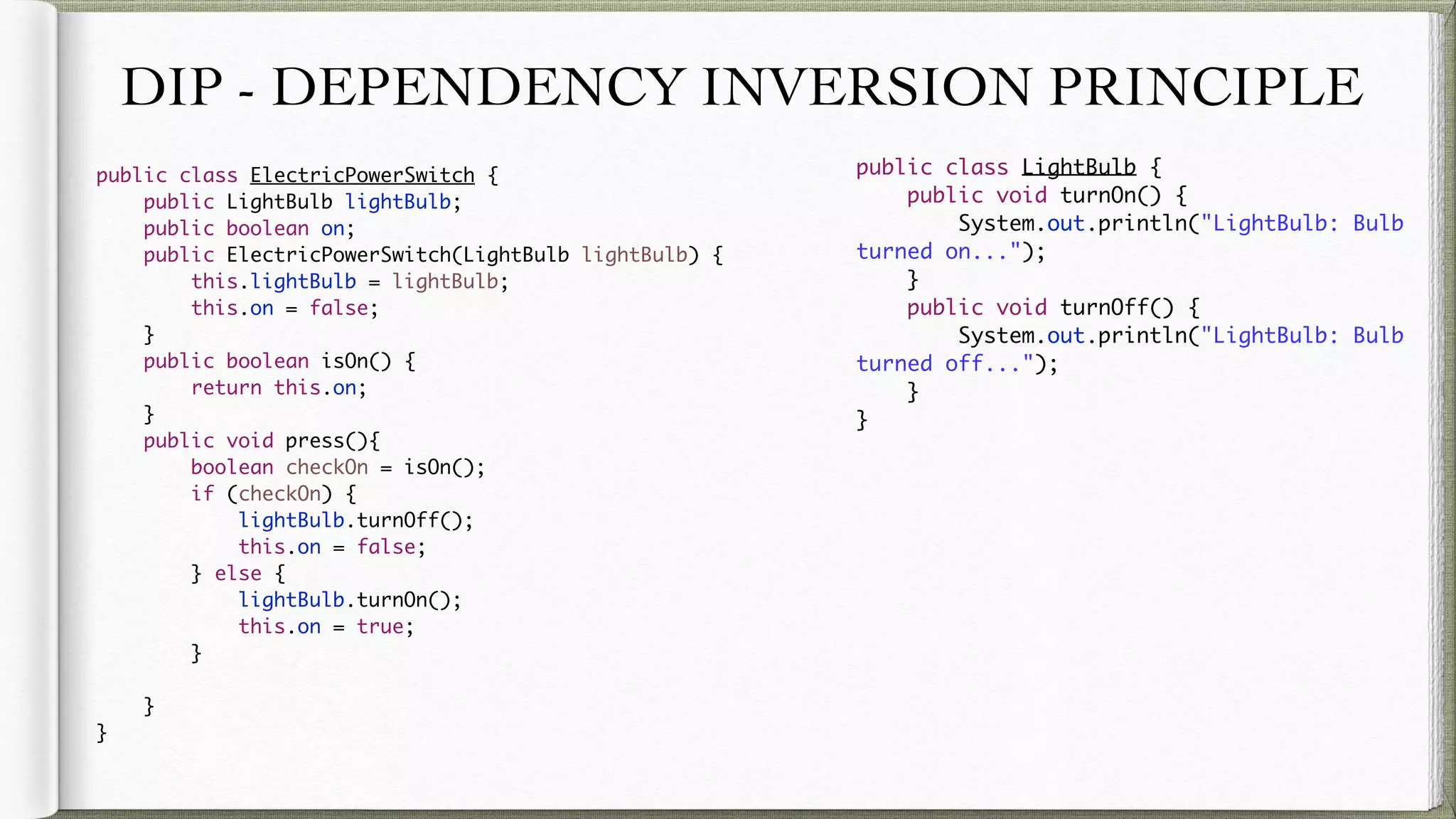 DIP - DEPENDENCY INVERSION PRINCIPLE
public class ElectricPowerSwitch {
public LightBulb lightBulb;
public boolean on;
public ElectricPowerSwitch(LightBulb lightBulb) {
this.lightBulb = lightBulb;
this.on = false;
}
public boolean isOn() {
return this.on;
}
public void press(){
boolean checkOn = isOn();
if (checkOn) {
lightBulb.turnOff();
this.on = false;
} else {
lightBulb.turnOn();
this.on = true;
}
}
}
public class LightBulb {
public void turnOn() {
System.out.println("LightBulb: Bulb turned on...");
}
public void turnOff() {
System.out.println("LightBulb: Bulb turned off...");
}
}
 