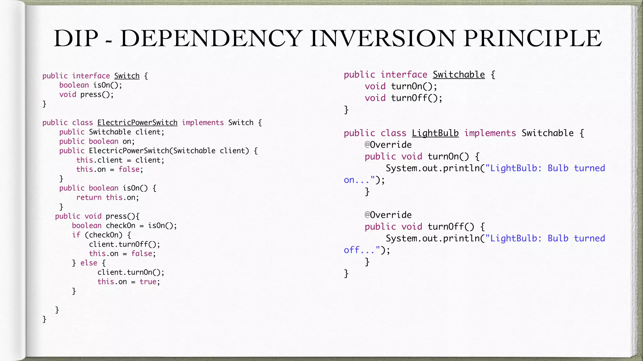 DIP - DEPENDENCY INVERSION PRINCIPLE
public interface Switch {
boolean isOn();
void press();
}
public class ElectricPowerSwitch implements Switch {
public Switchable client;
public boolean on;
public ElectricPowerSwitch(Switchable client) {
this.client = client;
this.on = false;
}
public boolean isOn() {
return this.on;
}
public void press(){
boolean checkOn = isOn();
if (checkOn) {
client.turnOff();
this.on = false;
} else {
client.turnOn();
this.on = true;
}
}
}
public interface Switchable {
void turnOn();
void turnOff();
}
public class LightBulb implements Switchable {
@Override
public void turnOn() {
System.out.println("LightBulb: Bulb turned on...");
}
@Override
public void turnOff() {
System.out.println("LightBulb: Bulb turned off...");
}
}
 