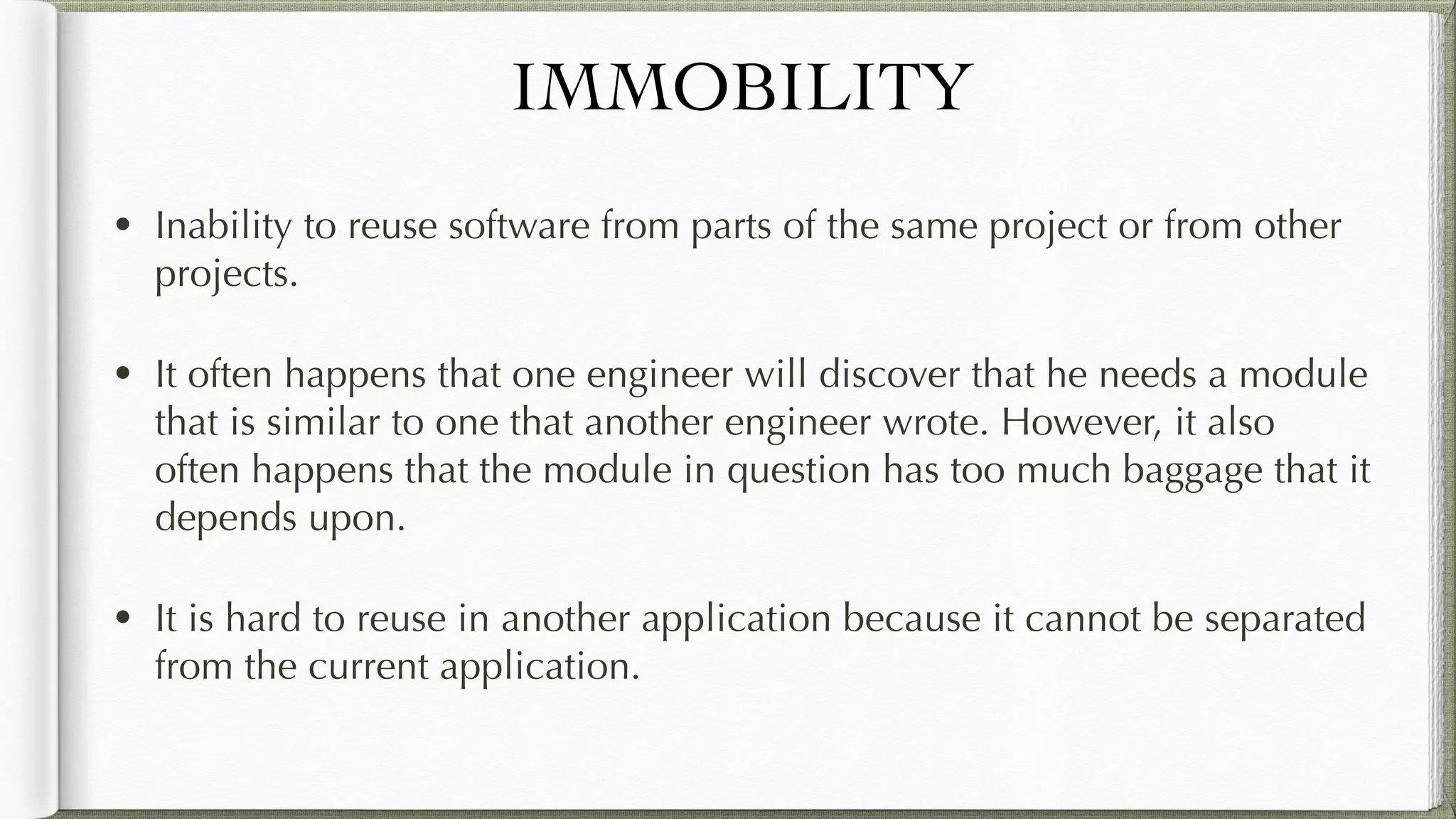 IMMOBILITY
• Inability to reuse software from parts of the same project or from
other projects.
• It often happens that one engineer will discover that he needs a
module that is similar to one that another engineer wrote. However, it
also often happens that the module in question has too much
baggage that it depends upon.
• It is hard to reuse in another application because it cannot be
separated from the current application.
 