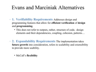 Evans and Marciniak Alternatives
– 1. Verifiability Requirements Addresses design and
programming features that allow for efficient verification of design
and programming.
• This does not refer to outputs, rather, structure of code, design
elements and their dependencies, coupling, cohesion, patterns…
– 2. Expandability Requirements The implementation takes
future growth into consideration, refers to scalability and extensibility
to provide more usability.
• McCall’s flexibility
 