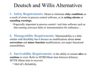 Deutsch and Willis Alternatives
–1. Safety Requirements: Meant to eliminate risky conditions as
a result of errors in process control software, as in setting alarms or
sounding warnings.
•Especially important to process control / real time software such as
that running conveyor belts or instrumentation for ordinance…
–2. Manageability Requirements: Maintainability is a little
similar with flexibility but it focuses on modifications about error
corrections and minor function modifications, not major functional
extensibilities.
–3. Survivability Requirements: Is the ability to remain alive or
continue to exist. Refer to MTBF(Mean time between failures),
MTTR (Mean time to recover).
• McCall’s Reliability.
 