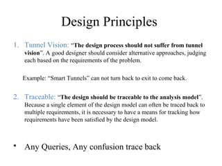 Design Principles
1. Tunnel Vision: “The design process should not suffer from tunnel
vision”. A good designer should consider alternative approaches, judging
each based on the requirements of the problem.
Example: “Smart Tunnels” can not turn back to exit to come back.
2. Traceable: “The design should be traceable to the analysis model”.
Because a single element of the design model can often be traced back to
multiple requirements, it is necessary to have a means for tracking how
requirements have been satisﬁed by the design model.
• Any Queries, Any confusion trace back
 