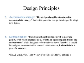 Design Principles
5. Accommodate change: “The design should be structured to
accommodate change”. Leave the space for change the design. To adopt
new things.
6. Degrade gently: “The design should be structured to degrade
gently, even when aberrant data, events, or operating conditions are
encountered”. Well- designed software should never "bomb"; it should
be designed to accommodate unusual circumstances, it should do in a
graceful manner.
WHAT WILL YOU DO WHEN SYSTEM IS GOING TO DIE ?
 