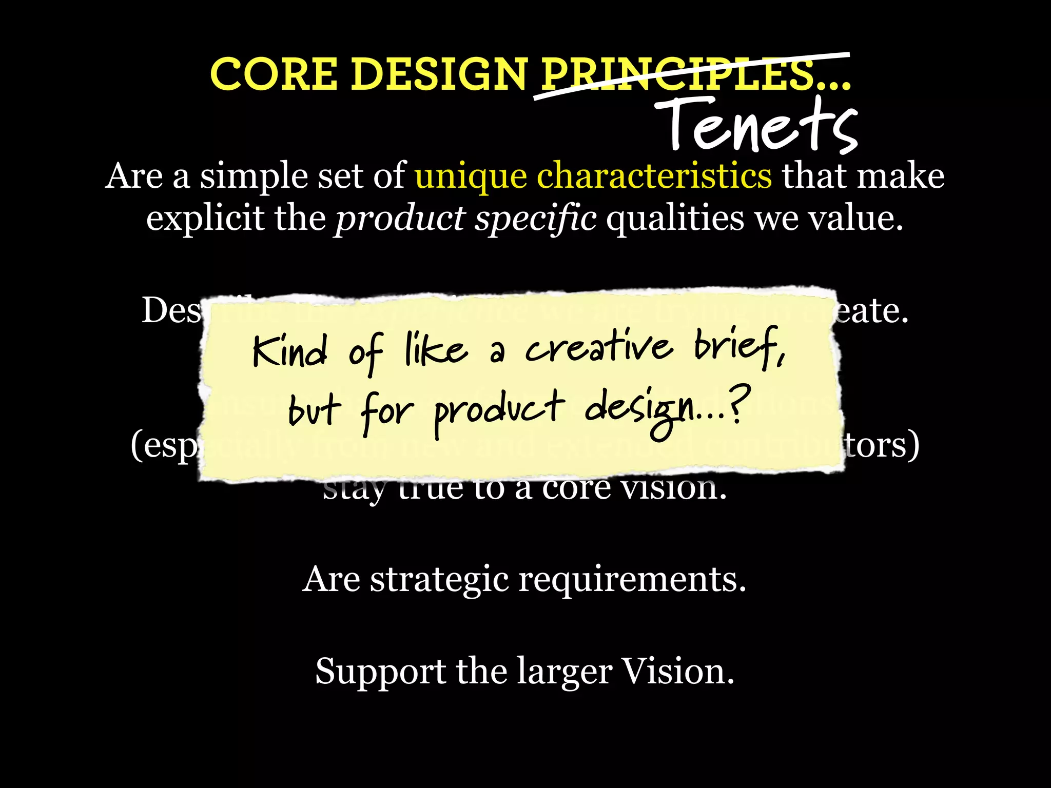 CORE DESIGN PRINCIPLES...
                                  Tenets
Are a simple set of unique characteristics that make
  explicit the product specific qualities we value.

  Describe the experience we are trying to create.
         Kind of like a creative brief,
      Insure t for product design...?
           buthat new features and additions,
 (especially from new and extended contributors)
              stay true to a core vision.

            Are strategic requirements.

            Support the larger Vision.
 