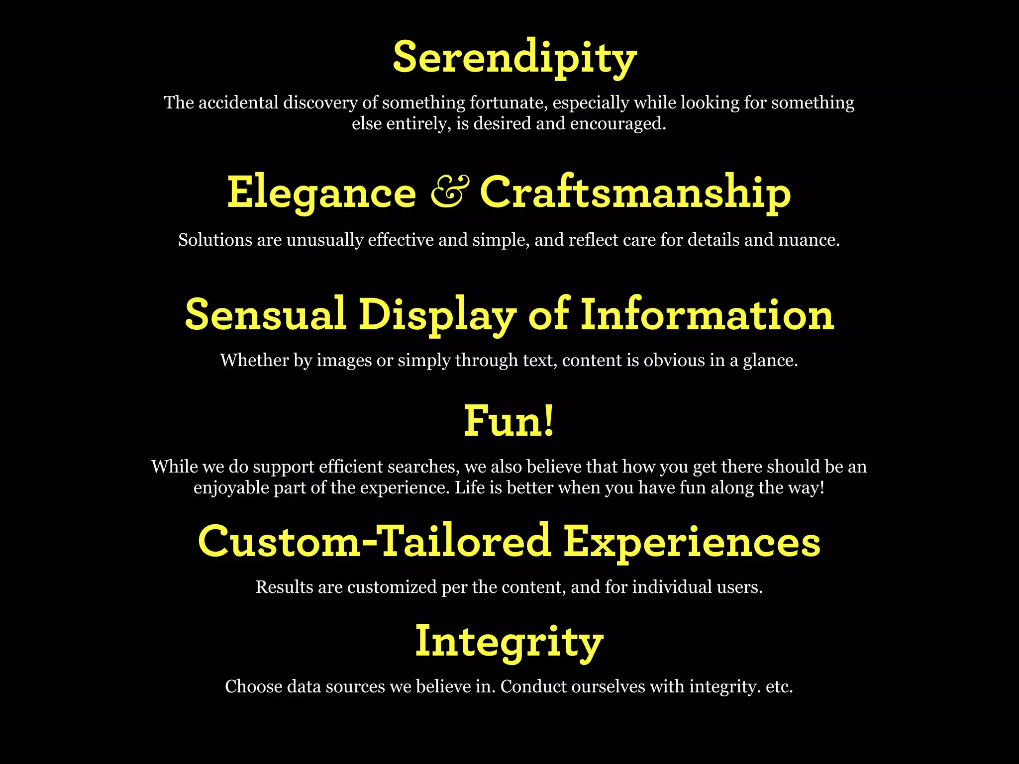 Serendipity
 The accidental discovery of something fortunate, especially while looking for something
                        else entirely, is desired and encouraged.



         Elegance & Craftsmanship
   Solutions are unusually effective and simple, and reflect care for details and nuance.



    Sensual Display of Information
        Whether by images or simply through text, content is obvious in a glance.


                                        Fun!
While we do support efficient searches, we also believe that how you get there should be an
    enjoyable part of the experience. Life is better when you have fun along the way!


     Custom-Tailored Experiences
             Results are customized per the content, and for individual users.


                                 Integrity
         Choose data sources we believe in. Conduct ourselves with integrity. etc.
 