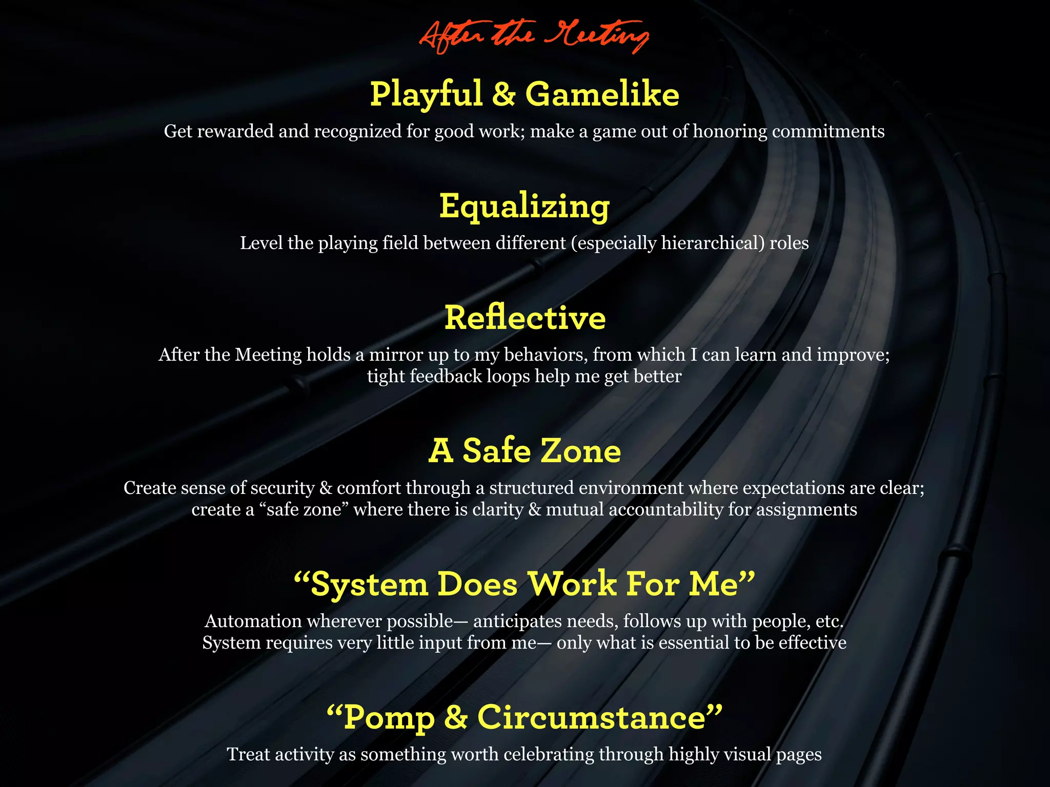 “After the Meeting”
                              Playful & Gamelike
    Get rewarded and recognized for good work; make a game out of honoring commitments



                                       Equalizing
              Level the playing field between different (especially hierarchical) roles



                                        Reﬂective
    After the Meeting holds a mirror up to my behaviors, from which I can learn and improve;
                              tight feedback loops help me get better



                                      A Safe Zone
Create sense of security & comfort through a structured environment where expectations are clear;
        create a “safe zone” where there is clarity & mutual accountability for assignments



                    “System Does Work For Me”
         Automation wherever possible— anticipates needs, follows up with people, etc.
         System requires very little input from me— only what is essential to be effective



                         “Pomp & Circumstance”
            Treat activity as something worth celebrating through highly visual pages
 