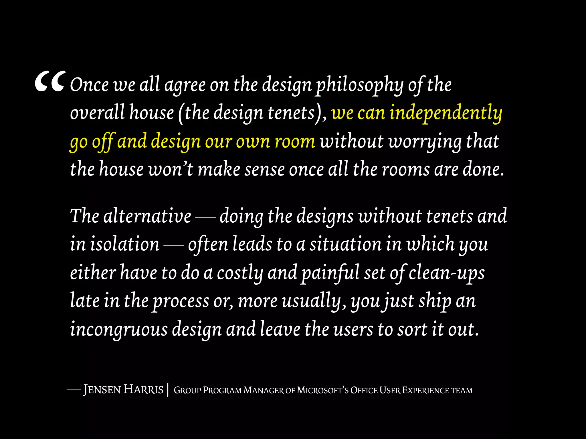 “   Once we all agree on the design philosophy of the
    overall house (the design tenets), we can independently
    go off and design our own room without worrying that
    the house won’t make sense once all the rooms are done.

    The alternative — doing the designs without tenets and
    in isolation — often leads to a situation in which you
    either have to do a costly and painful set of clean-ups
    late in the process or, more usually, you just ship an
    incongruous design and leave the users to sort it out.

    — JENSEN HARRIS |   GROUP PROGRAM MANAGER OF MICROSOFT’S OFFICE USER EXPERIENCE TEAM
 