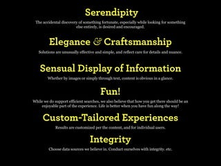 Serendipity
 The accidental discovery of something fortunate, especially while looking for something
                        else entirely, is desired and encouraged.



         Elegance & Craftsmanship
   Solutions are unusually effective and simple, and reflect care for details and nuance.



    Sensual Display of Information
        Whether by images or simply through text, content is obvious in a glance.


                                        Fun!
While we do support efficient searches, we also believe that how you get there should be an
    enjoyable part of the experience. Life is better when you have fun along the way!


     Custom-Tailored Experiences
             Results are customized per the content, and for individual users.


                                 Integrity
         Choose data sources we believe in. Conduct ourselves with integrity. etc.
 