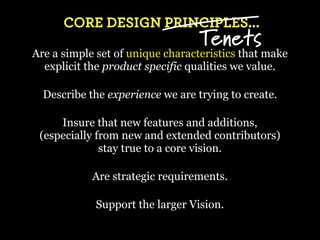 CORE DESIGN PRINCIPLES...
                                  Tenets
Are a simple set of unique characteristics that make
  explicit the product specific qualities we value.

  Describe the experience we are trying to create.

     Insure that new features and additions,
 (especially from new and extended contributors)
              stay true to a core vision.

            Are strategic requirements.

            Support the larger Vision.
 