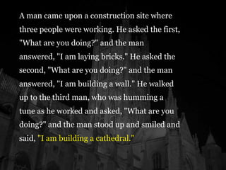 A man came upon a construction site where
three people were working. He asked the first,
"What are you doing?" and the man
answered, "I am laying bricks." He asked the
second, "What are you doing?" and the man
answered, "I am building a wall." He walked
up to the third man, who was humming a
tune as he worked and asked, "What are you
doing?" and the man stood up and smiled and
said, "I am building a cathedral."
 