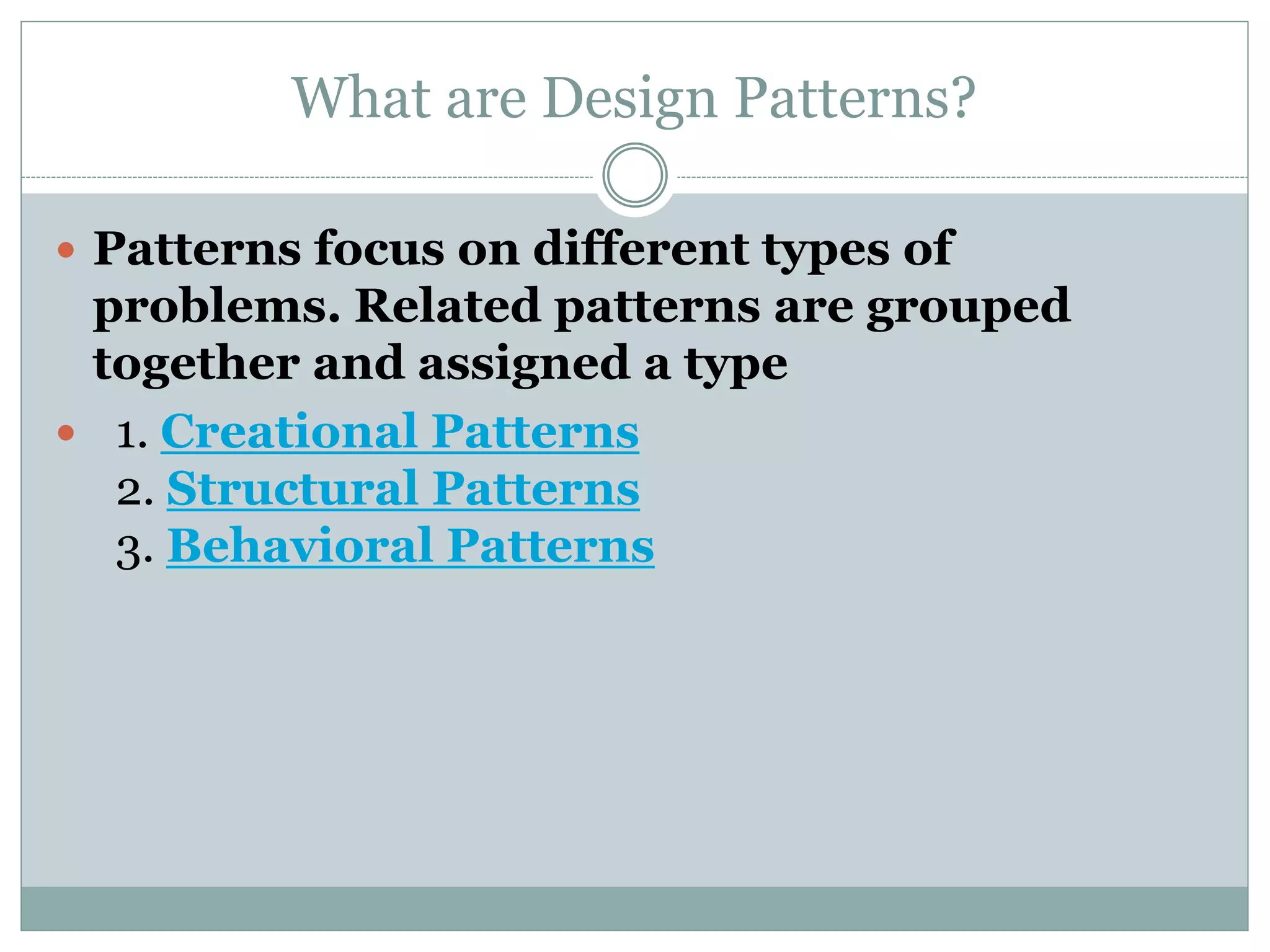 What are Design Patterns?
 Patterns focus on different types of
problems. Related patterns are grouped
together and assigned a type
 1. Creational Patterns
2. Structural Patterns
3. Behavioral Patterns
 