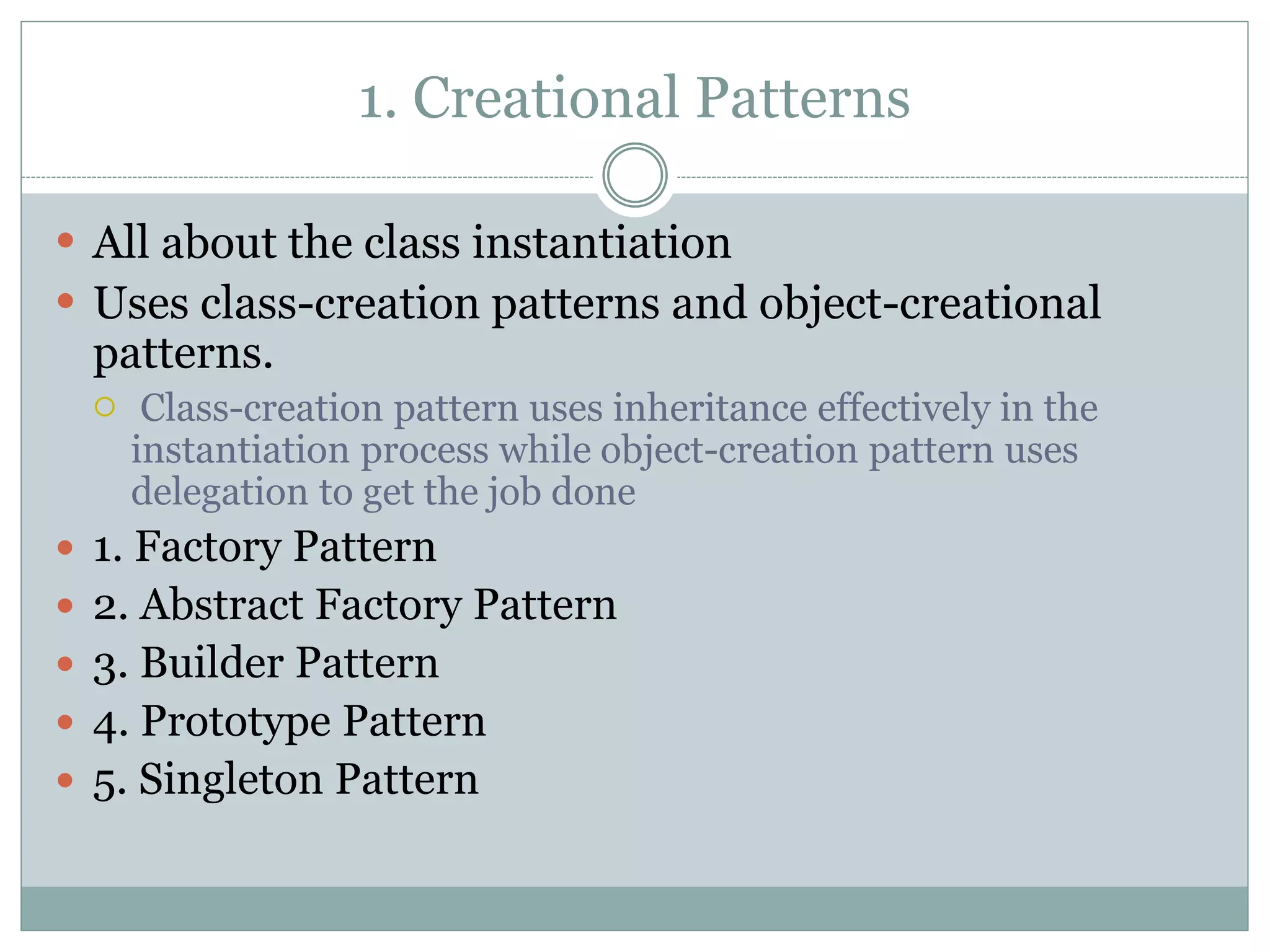 1. Creational Patterns
 All about the class instantiation
 Uses class-creation patterns and object-creational
patterns.
 Class-creation pattern uses inheritance effectively in the
instantiation process while object-creation pattern uses
delegation to get the job done
 1. Factory Pattern
 2. Abstract Factory Pattern
 3. Builder Pattern
 4. Prototype Pattern
 5. Singleton Pattern
 