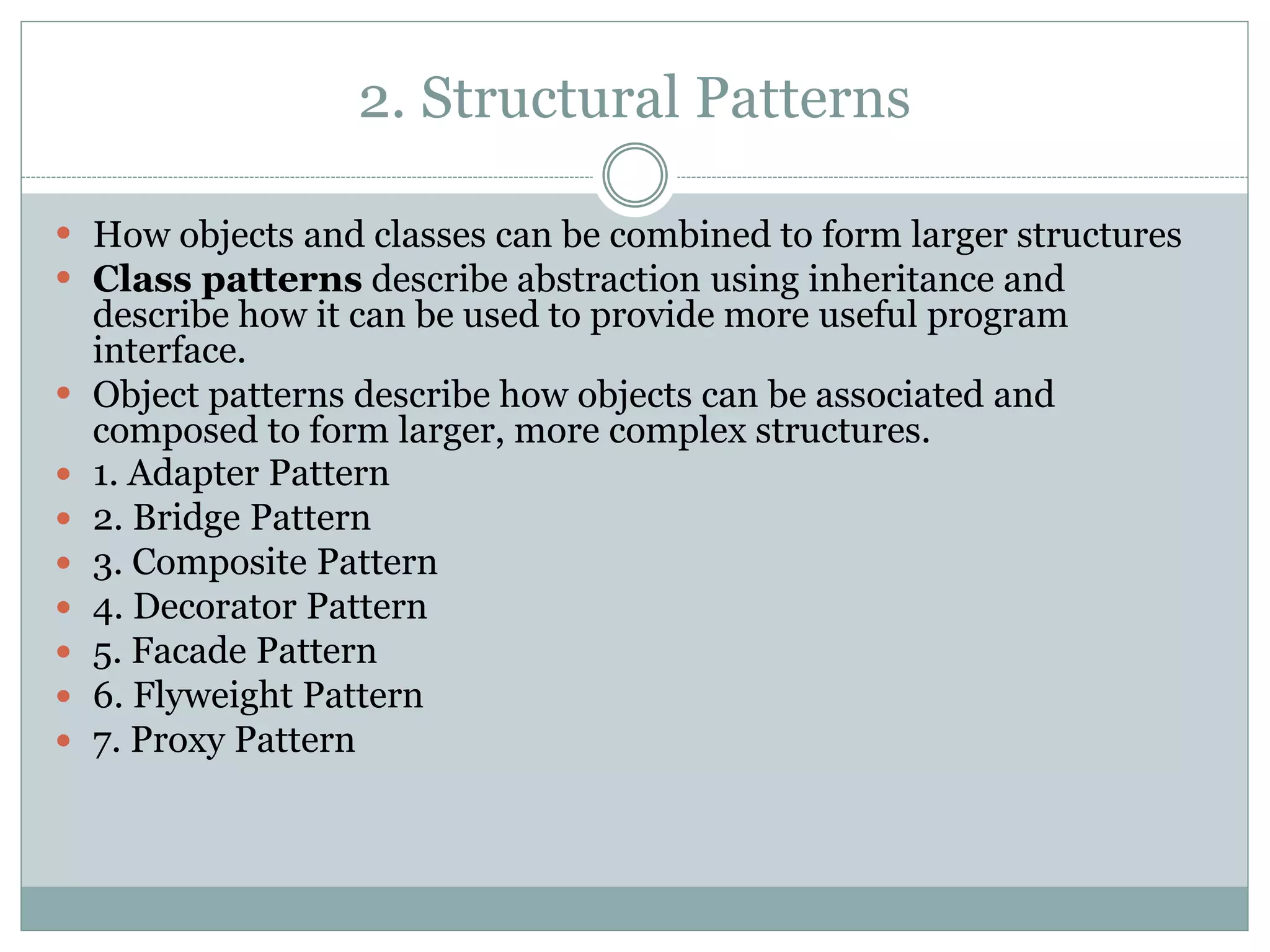 2. Structural Patterns
 How objects and classes can be combined to form larger structures
 Class patterns describe abstraction using inheritance and
describe how it can be used to provide more useful program
interface.
 Object patterns describe how objects can be associated and
composed to form larger, more complex structures.
 1. Adapter Pattern
 2. Bridge Pattern
 3. Composite Pattern
 4. Decorator Pattern
 5. Facade Pattern
 6. Flyweight Pattern
 7. Proxy Pattern
 