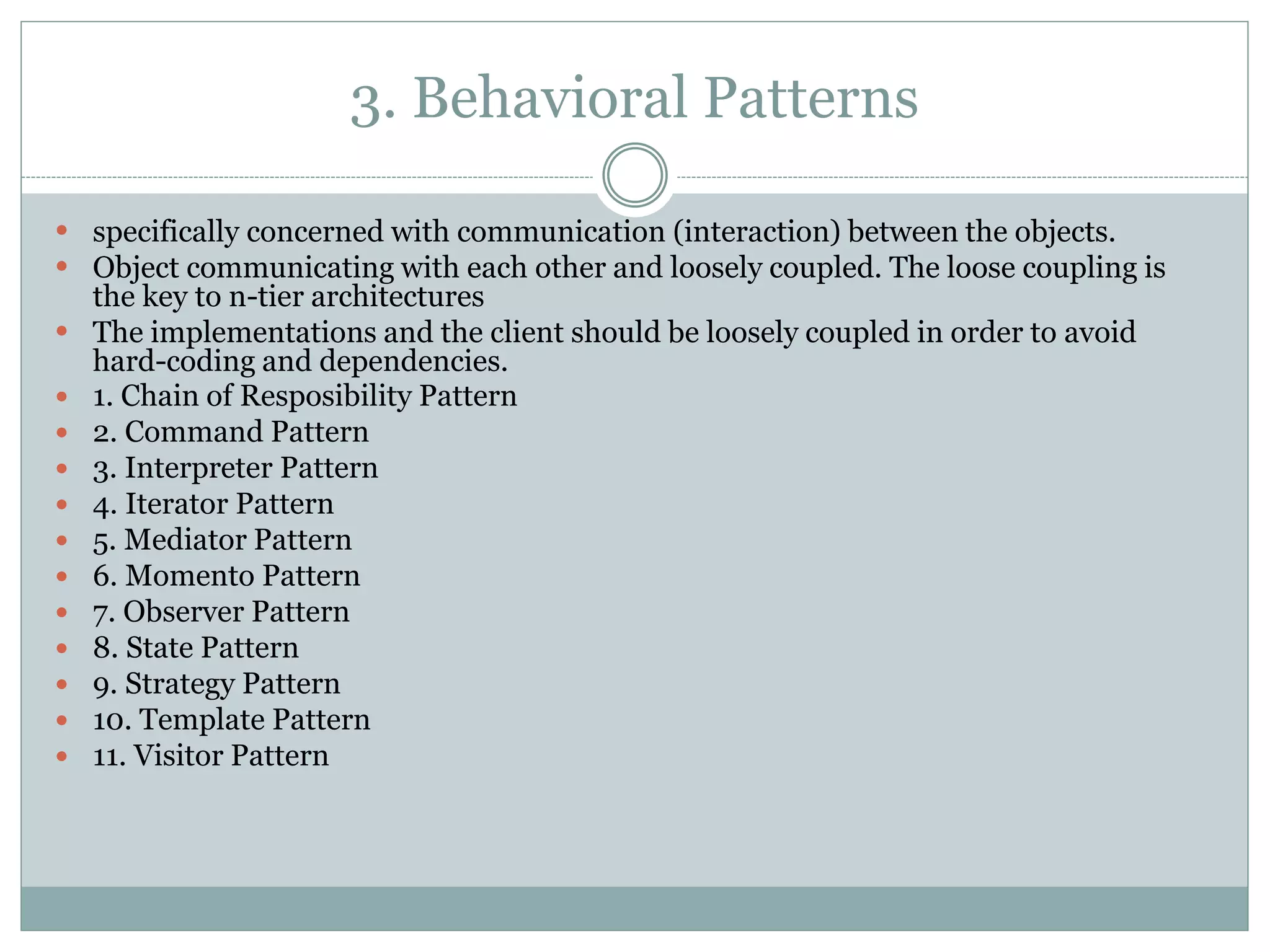 3. Behavioral Patterns
 specifically concerned with communication (interaction) between the objects.
 Object communicating with each other and loosely coupled. The loose coupling is
the key to n-tier architectures
 The implementations and the client should be loosely coupled in order to avoid
hard-coding and dependencies.
 1. Chain of Resposibility Pattern
 2. Command Pattern
 3. Interpreter Pattern
 4. Iterator Pattern
 5. Mediator Pattern
 6. Momento Pattern
 7. Observer Pattern
 8. State Pattern
 9. Strategy Pattern
 10. Template Pattern
 11. Visitor Pattern
 