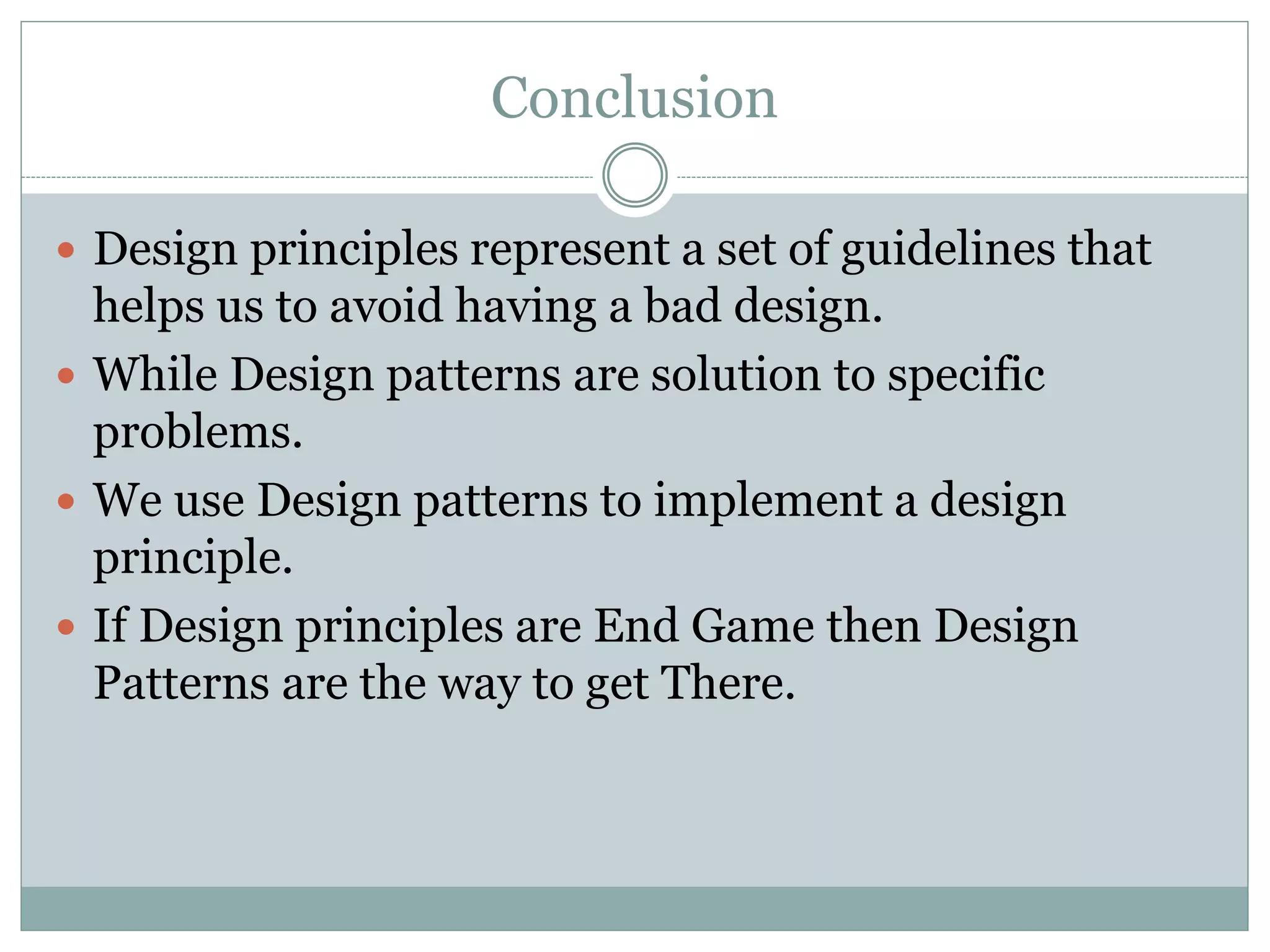 Conclusion
 Design principles represent a set of guidelines that
helps us to avoid having a bad design.
 While Design patterns are solution to specific
problems.
 We use Design patterns to implement a design
principle.
 If Design principles are End Game then Design
Patterns are the way to get There.
 