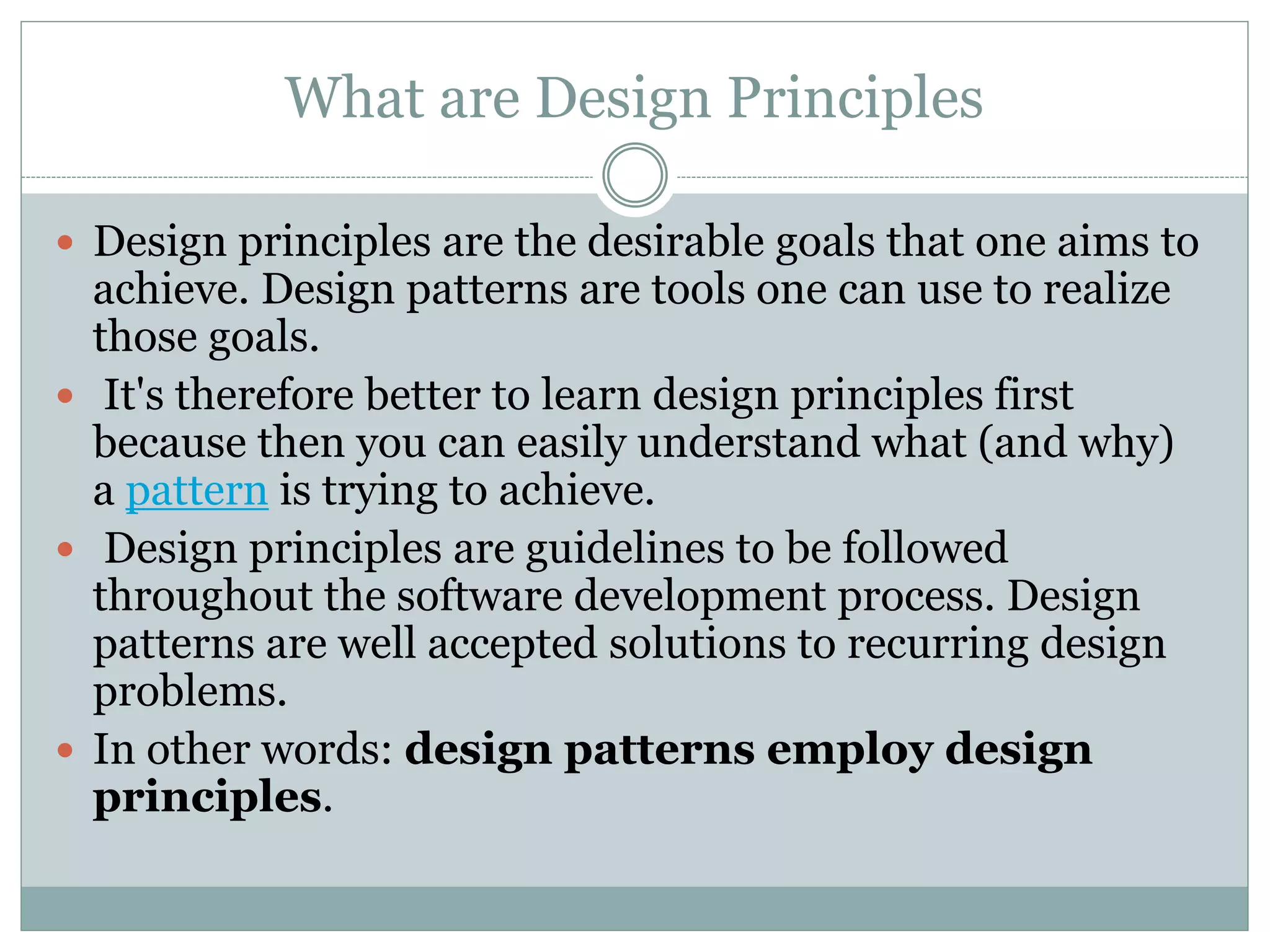 What are Design Principles
 Design principles are the desirable goals that one aims to
achieve. Design patterns are tools one can use to realize
those goals.
 It's therefore better to learn design principles first
because then you can easily understand what (and why)
a pattern is trying to achieve.
 Design principles are guidelines to be followed
throughout the software development process. Design
patterns are well accepted solutions to recurring design
problems.
 In other words: design patterns employ design
principles.
 
