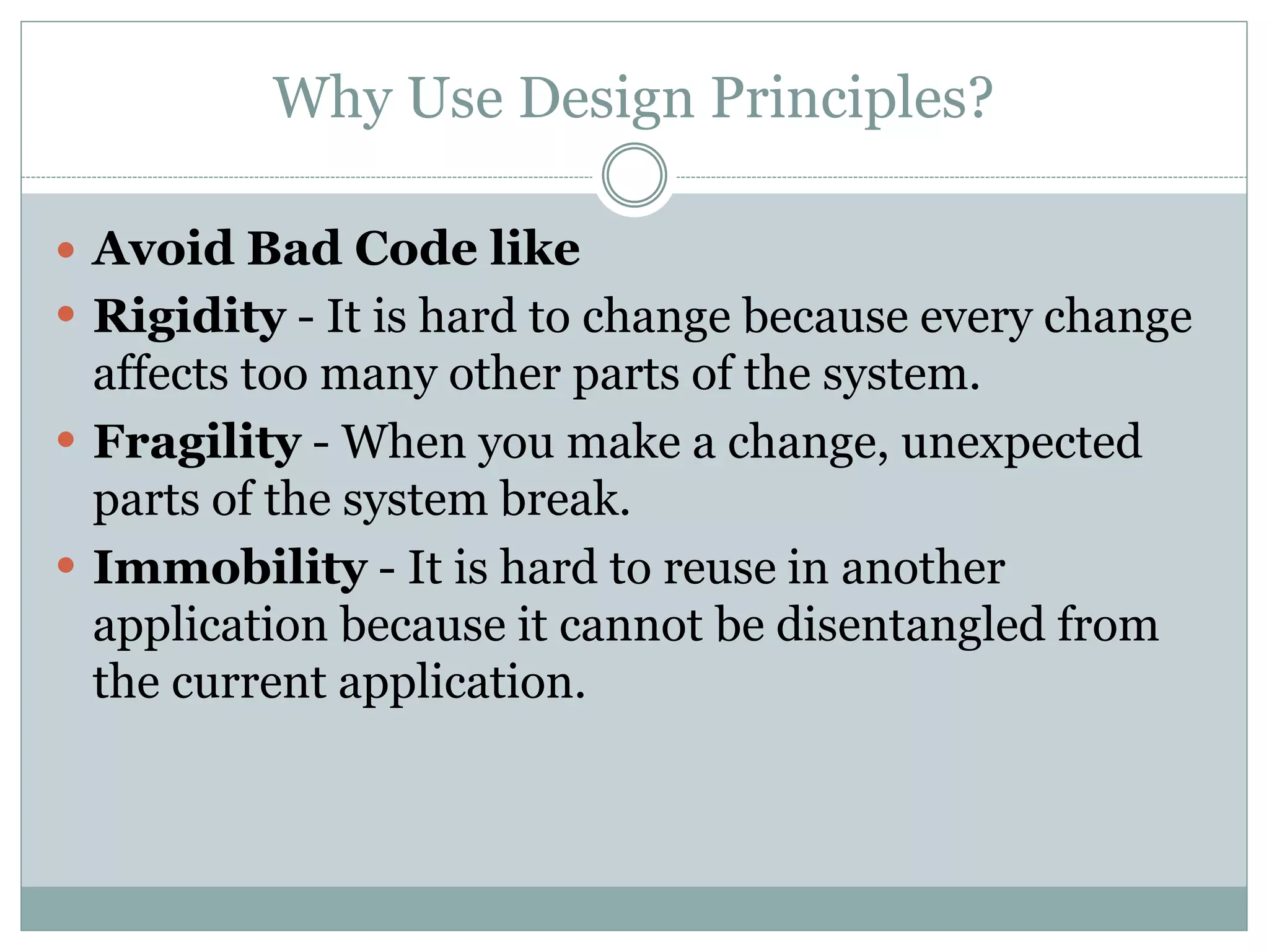 Why Use Design Principles?
 Avoid Bad Code like
 Rigidity - It is hard to change because every change
affects too many other parts of the system.
 Fragility - When you make a change, unexpected
parts of the system break.
 Immobility - It is hard to reuse in another
application because it cannot be disentangled from
the current application.
 