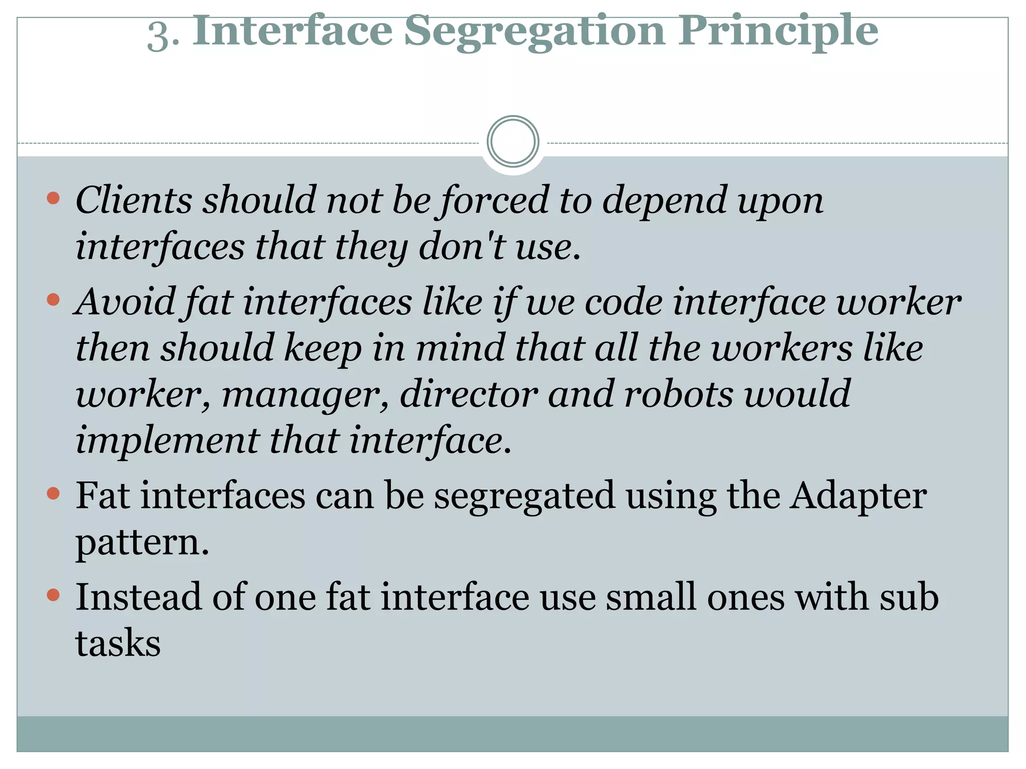 3. Interface Segregation Principle
 Clients should not be forced to depend upon
interfaces that they don't use.
 Avoid fat interfaces like if we code interface worker
then should keep in mind that all the workers like
worker, manager, director and robots would
implement that interface.
 Fat interfaces can be segregated using the Adapter
pattern.
 Instead of one fat interface use small ones with sub
tasks
 