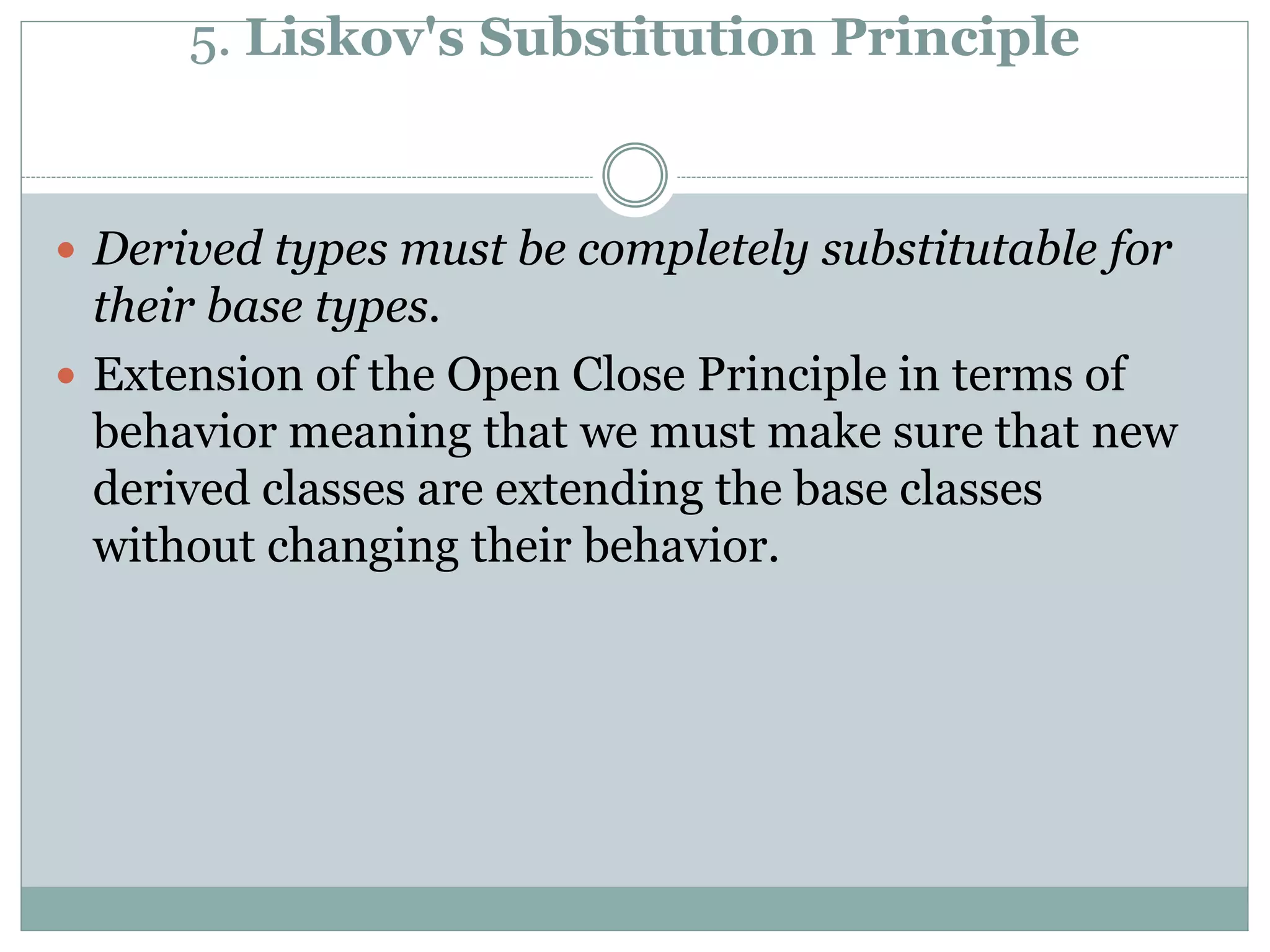 5. Liskov's Substitution Principle
 Derived types must be completely substitutable for
their base types.
 Extension of the Open Close Principle in terms of
behavior meaning that we must make sure that new
derived classes are extending the base classes
without changing their behavior.
 