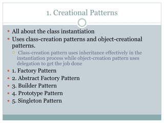 1. Creational Patterns
 All about the class instantiation
 Uses class-creation patterns and object-creational
patterns.
 Class-creation pattern uses inheritance effectively in the
instantiation process while object-creation pattern uses
delegation to get the job done
 1. Factory Pattern
 2. Abstract Factory Pattern
 3. Builder Pattern
 4. Prototype Pattern
 5. Singleton Pattern
 