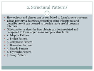 2. Structural Patterns
 How objects and classes can be combined to form larger structures
 Class patterns describe abstraction using inheritance and
describe how it can be used to provide more useful program
interface.
 Object patterns describe how objects can be associated and
composed to form larger, more complex structures.
 1. Adapter Pattern
 2. Bridge Pattern
 3. Composite Pattern
 4. Decorator Pattern
 5. Facade Pattern
 6. Flyweight Pattern
 7. Proxy Pattern
 