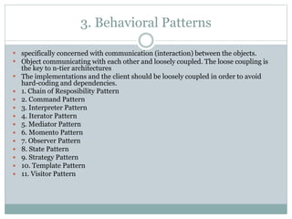 3. Behavioral Patterns
 specifically concerned with communication (interaction) between the objects.
 Object communicating with each other and loosely coupled. The loose coupling is
the key to n-tier architectures
 The implementations and the client should be loosely coupled in order to avoid
hard-coding and dependencies.
 1. Chain of Resposibility Pattern
 2. Command Pattern
 3. Interpreter Pattern
 4. Iterator Pattern
 5. Mediator Pattern
 6. Momento Pattern
 7. Observer Pattern
 8. State Pattern
 9. Strategy Pattern
 10. Template Pattern
 11. Visitor Pattern
 