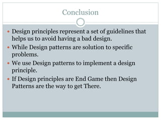 Conclusion
 Design principles represent a set of guidelines that
helps us to avoid having a bad design.
 While Design patterns are solution to specific
problems.
 We use Design patterns to implement a design
principle.
 If Design principles are End Game then Design
Patterns are the way to get There.
 