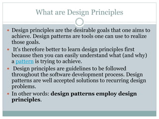 What are Design Principles
 Design principles are the desirable goals that one aims to
achieve. Design patterns are tools one can use to realize
those goals.
 It's therefore better to learn design principles first
because then you can easily understand what (and why)
a pattern is trying to achieve.
 Design principles are guidelines to be followed
throughout the software development process. Design
patterns are well accepted solutions to recurring design
problems.
 In other words: design patterns employ design
principles.
 