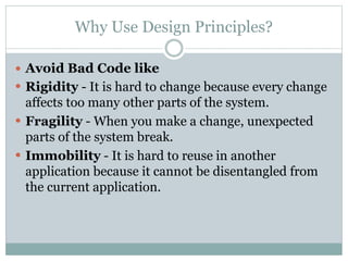 Why Use Design Principles?
 Avoid Bad Code like
 Rigidity - It is hard to change because every change
affects too many other parts of the system.
 Fragility - When you make a change, unexpected
parts of the system break.
 Immobility - It is hard to reuse in another
application because it cannot be disentangled from
the current application.
 