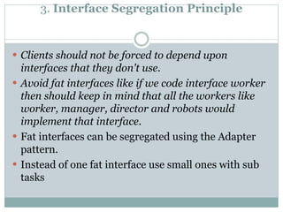 3. Interface Segregation Principle
 Clients should not be forced to depend upon
interfaces that they don't use.
 Avoid fat interfaces like if we code interface worker
then should keep in mind that all the workers like
worker, manager, director and robots would
implement that interface.
 Fat interfaces can be segregated using the Adapter
pattern.
 Instead of one fat interface use small ones with sub
tasks
 