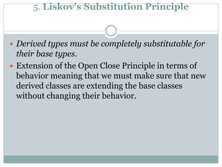 5. Liskov's Substitution Principle
 Derived types must be completely substitutable for
their base types.
 Extension of the Open Close Principle in terms of
behavior meaning that we must make sure that new
derived classes are extending the base classes
without changing their behavior.
 