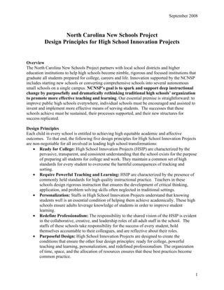 September 2008



                  North Carolina New Schools Project
          Design Principles for High School Innovation Projects


Overview
The North Carolina New Schools Project partners with local school districts and higher
education institutions to help high schools become nimble, rigorous and focused institutions that
graduate all students prepared for college, careers and life. Innovation supported by the NCNSP
includes starting new schools or converting comprehensive schools into several autonomous
small schools on a single campus. NCNSP’s goal is to spark and support deep instructional
change by purposefully and dramatically rethinking traditional high schools’ organization
to promote more effective teaching and learning. Our essential premise is straightforward: to
improve public high schools everywhere, individual schools must be encouraged and assisted to
invent and implement more effective means of serving students. The successes that these
schools achieve must be sustained, their processes supported, and their new structures for
success replicated.

Design Principles
Each child in every school is entitled to achieving high equitable academic and affective
outcomes. To that end, the following five design principles for High School Innovation Projects
are non-negotiable for all involved in leading high school transformations:
    • Ready for College: High School Innovation Projects (HSIP) are characterized by the
       pervasive, transparent, and consistent understanding that the school exists for the purpose
       of preparing all students for college and work. They maintain a common set of high
       standards for every student to overcome the harmful consequences of tracking and
       sorting.
    • Require Powerful Teaching and Learning: HSIP are characterized by the presence of
       commonly held standards for high quality instructional practice. Teachers in these
       schools design rigorous instruction that ensures the development of critical thinking,
       application, and problem solving skills often neglected in traditional settings.
    • Personalization: Staffs in High School Innovation Projects understand that knowing
       students well is an essential condition of helping them achieve academically. These high
       schools ensure adults leverage knowledge of students in order to improve student
       learning.
    • Redefine Professionalism: The responsibility to the shared vision of the HSIP is evident
       in the collaborative, creative, and leadership roles of all adult staff in the school. The
       staffs of these schools take responsibility for the success of every student, hold
       themselves accountable to their colleagues, and are reflective about their roles.
    • Purposeful Design: High School Innovation Projects are designed to create the
       conditions that ensure the other four design principles: ready for college, powerful
       teaching and learning, personalization, and redefined professionalism. The organization
       of time, space, and the allocation of resources ensures that these best practices become
       common practice.



                                                                                                 1
 