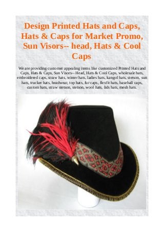 Design Printed Hats and Caps,
Hats & Caps for Market Promo,
Sun Visors-- head, Hats & Cool
Caps
We are providing customer appealing items like customized Printed Hats and
Caps, Hats & Caps, Sun Visors-- Head, Hats & Cool Caps, wholesale hats,
embroidered caps, straw hats, winter hats, ladies hats, kangol hats, stetson, sun
hats, trucker hats, headwear, top hats, fur caps, flexfit hats, baseball caps,
custom hats, straw stetson, stetson, wool hats, lids hats, mesh hats.
 