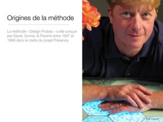 Origines de la méthode
La méthode « Design Probes » a été conçue
par Gaver, Dunne, & Pacenti entre 1997 et
1999 dans le cadre du projet Présence.
Bill Gaver
 
