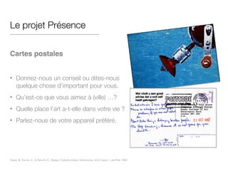 Le projet Présence
!
Cartes postales!
!
• Donnez-nous un conseil ou dites-nous
quelque chose d’important pour vous.
• Qu’est-ce que vous aimez à (ville) …?
• Quelle place l’art a-t-elle dans votre vie ?
• Parlez-nous de votre appareil préféré.
Gaver, W, Dunne, A., & Pacenti, E,. Design: Cultural probes, Interactions, Vol 6, Issue 1, Jan/Feb 1999
 