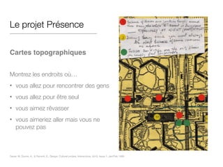 Le projet Présence
!
Cartes topographiques!
!
Montrez les endroits où…
• vous allez pour rencontrer des gens
• vous allez pour être seul
• vous aimez rêvasser
• vous aimeriez aller mais vous ne
pouvez pas
Gaver, W, Dunne, A., & Pacenti, E,. Design: Cultural probes, Interactions, Vol 6, Issue 1, Jan/Feb 1999
 