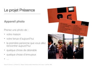 Le projet Présence
!
Appareil photo!
!
Prenez une photo de :
• votre maison
• votre tenue d’aujourd’hui
• la première personne que vous allez
rencontrer aujourd’hui
• quelque chose de désirable
• quelque chose d’ennuyeux
• …
Gaver, W, Dunne, A., & Pacenti, E,. Design: Cultural probes, Interactions, Vol 6, Issue 1, Jan/Feb 1999
 