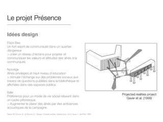 Le projet Présence
!
Idées design!
!
Pays-Bas
Un fort esprit de communauté dans un quartier
dangereux
> créer un réseau d’écrans pour projeter et
communiquer les valeurs et attitudes des aînés à la
communauté.
!
Norvège
Aînés privilégiés et haut niveau d’éducation
> stimuler l’échange sur des problèmes sociaux aux
travers de questions publiées dans la bibliothèque et
affichées dans des espaces publics.
!
Italie
Préférence pour un mode de vie social relaxant dans
un cadre pittoresque
> Augmenter le plaisir des aînés par des ambiances
acoustiques de la campagne.
Projected realities project
Gaver et al. (1999)
Gaver, W, Dunne, A., & Pacenti, E,. Design: Cultural probes, Interactions, Vol 6, Issue 1, Jan/Feb 1999
 