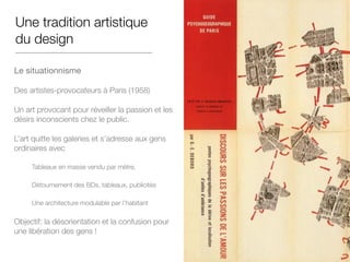 Une tradition artistique
du design
Le situationnisme 

Des artistes-provocateurs à Paris (1958)
Un art provocant pour réveiller la passion et les
désirs inconscients chez le public.
L’art quitte les galeries et s’adresse aux gens
ordinaires avec
Tableaux en masse vendu par mètre,
Détournement des BDs, tableaux, publicités
Une architecture modulable par l’habitant
Objectif: la désorientation et la confusion pour
une libération des gens !
 