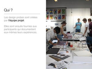 Qui ?
Les design probes sont créées
par l’équipe projet.
Elles sont ensuite fournies aux
participants qui documentent
eux-mêmes leurs expériences.
 