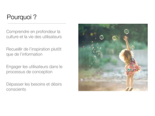 Pourquoi ?
Comprendre en profondeur la
culture et la vie des utilisateurs
Recueillir de l’inspiration plutôt
que de l’information
Engager les utilisateurs dans le
processus de conception
Dépasser les besoins et désirs
conscients
 